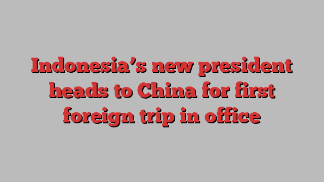 Indonesia’s new president heads to China for first foreign trip in office