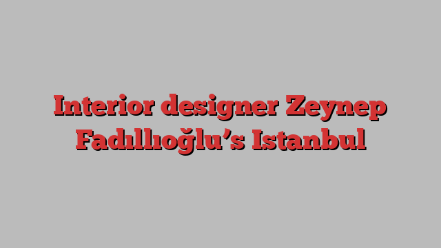 Interior designer Zeynep Fadıllıoğlu’s Istanbul