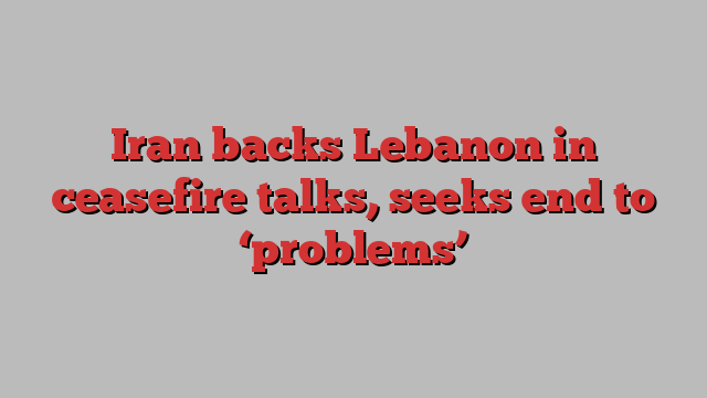 Iran backs Lebanon in ceasefire talks, seeks end to ‘problems’