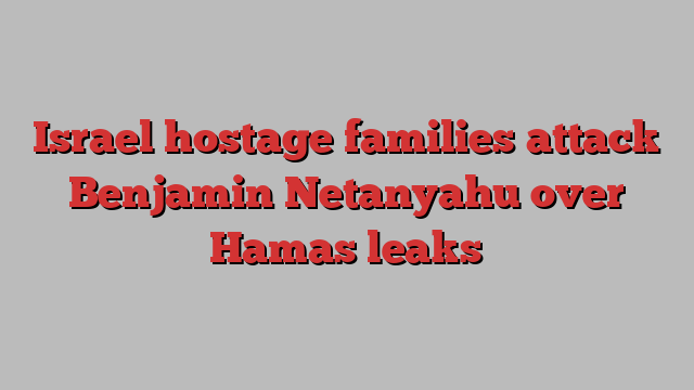 Israel hostage families attack Benjamin Netanyahu over Hamas leaks