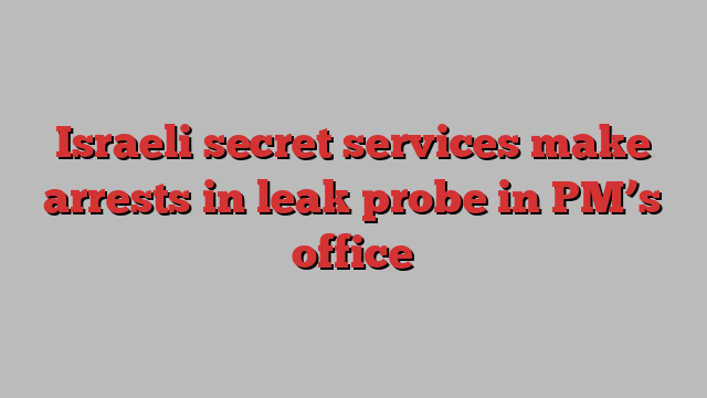 Israeli secret services make arrests in leak probe in PM’s office