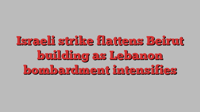 Israeli strike flattens Beirut building as Lebanon bombardment intensifies