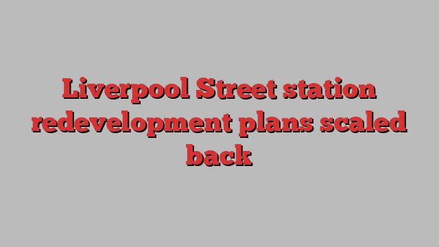 Liverpool Street station redevelopment plans scaled back