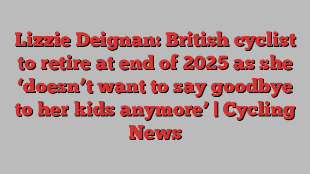 Lizzie Deignan: British cyclist to retire at end of 2025 as she ‘doesn’t want to say goodbye to her kids anymore’ | Cycling News