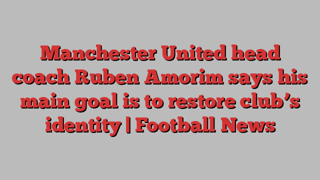 Manchester United head coach Ruben Amorim says his main goal is to restore club’s identity | Football News