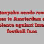 Netanyahu sends rescue planes to Amsterdam after violence against Israeli football fans