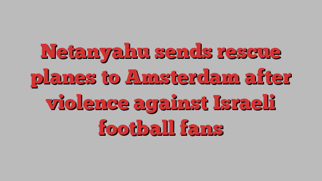 Netanyahu sends rescue planes to Amsterdam after violence against Israeli football fans