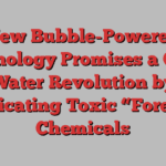 New Bubble-Powered Technology Promises a Clean Water Revolution by Eradicating Toxic “Forever” Chemicals