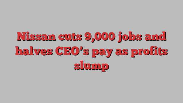 Nissan cuts 9,000 jobs and halves CEO’s pay as profits slump