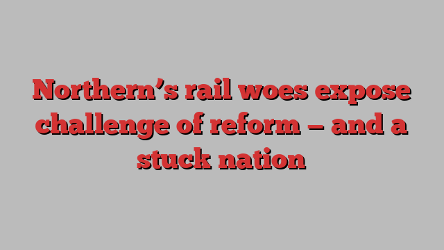 Northern’s rail woes expose challenge of reform — and a stuck nation