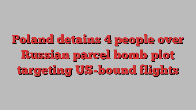 Poland detains 4 people over Russian parcel bomb plot targeting US-bound flights