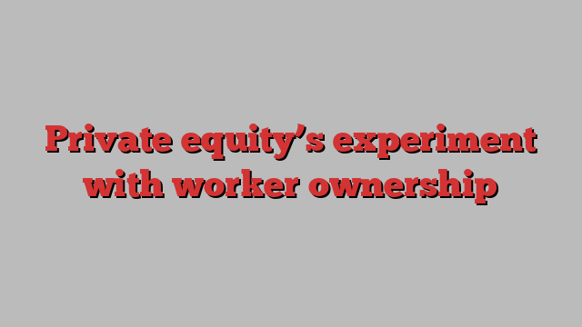 Private equity’s experiment with worker ownership