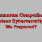 Quantum Computing Threatens Cybersecurity: Are We Prepared?