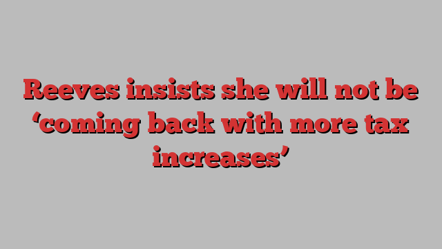 Reeves insists she will not be ‘coming back with more tax increases’