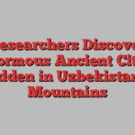 Researchers Discover Enormous Ancient Cities Hidden in Uzbekistan’s Mountains