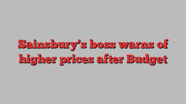 Sainsbury’s boss warns of higher prices after Budget