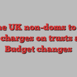 Some UK non-doms to pay exit charges on trusts after Budget changes