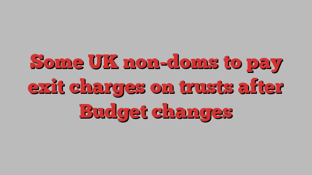 Some UK non-doms to pay exit charges on trusts after Budget changes