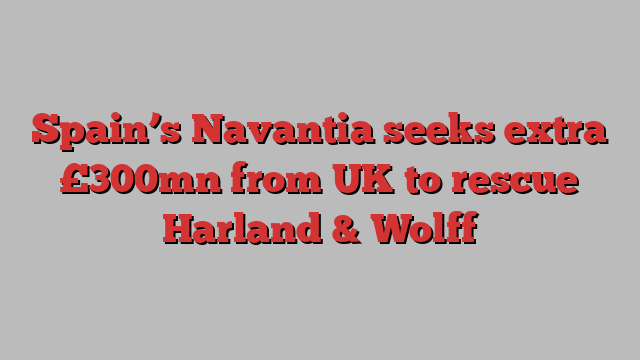 Spain’s Navantia seeks extra £300mn from UK to rescue Harland & Wolff