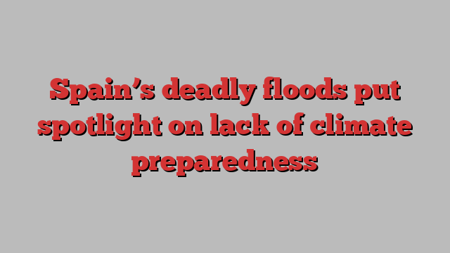 Spain’s deadly floods put spotlight on lack of climate preparedness