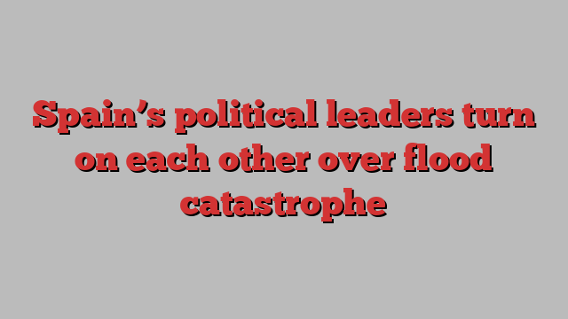 Spain’s political leaders turn on each other over flood catastrophe