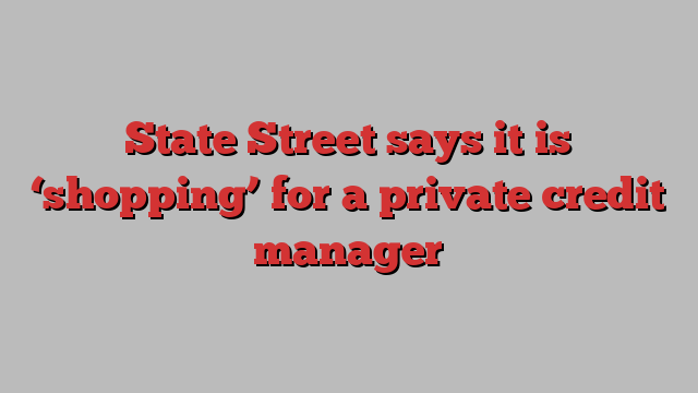 State Street says it is ‘shopping’ for a private credit manager