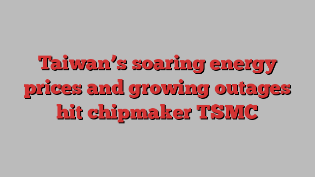 Taiwan’s soaring energy prices and growing outages hit chipmaker TSMC