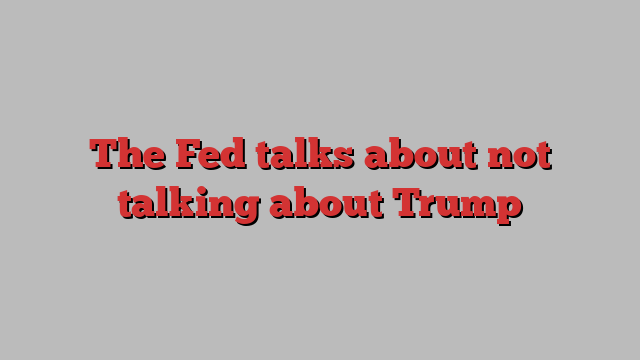 The Fed talks about not talking about Trump