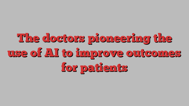 The doctors pioneering the use of AI to improve outcomes for patients