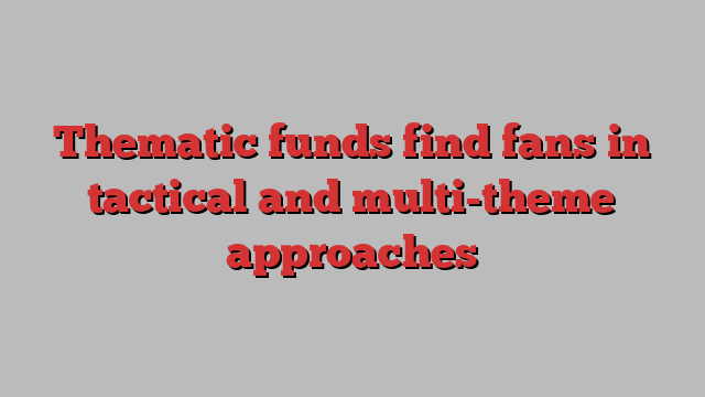 Thematic funds find fans in tactical and multi-theme approaches