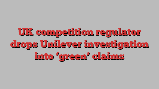 UK competition regulator drops Unilever investigation into ‘green’ claims