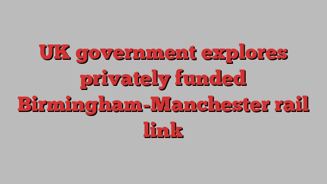 UK government explores privately funded Birmingham-Manchester rail link