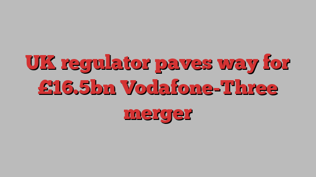 UK regulator paves way for £16.5bn Vodafone-Three merger