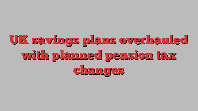 UK savings plans overhauled with planned pension tax changes