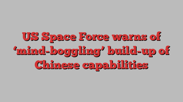 US Space Force warns of ‘mind-boggling’ build-up of Chinese capabilities