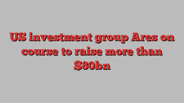 US investment group Ares on course to raise more than $80bn