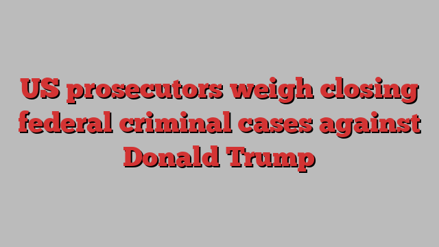 US prosecutors weigh closing federal criminal cases against Donald Trump