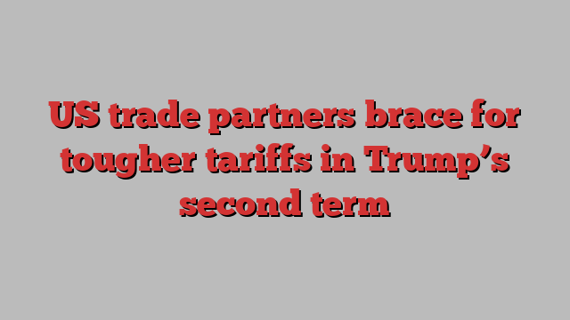 US trade partners brace for tougher tariffs in Trump’s second term