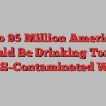 Up to 95 Million Americans Could Be Drinking Toxic, PFAS-Contaminated Water