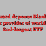 Vanguard deposes BlackRock as provider of world’s 2nd-largest ETF