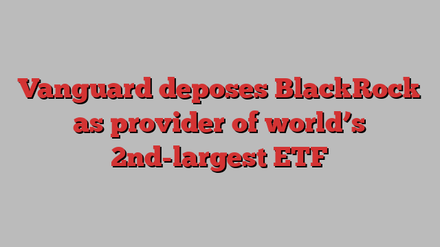 Vanguard deposes BlackRock as provider of world’s 2nd-largest ETF