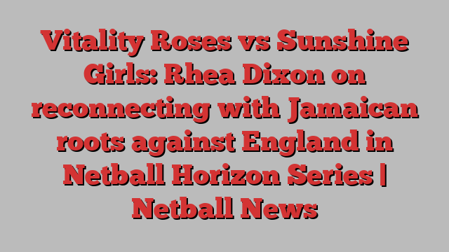 Vitality Roses vs Sunshine Girls: Rhea Dixon on reconnecting with Jamaican roots against England in Netball Horizon Series | Netball News