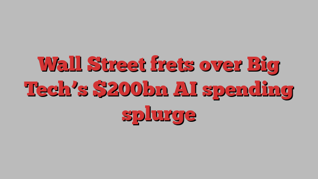 Wall Street frets over Big Tech’s $200bn AI spending splurge