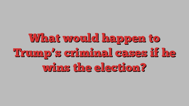 What would happen to Trump’s criminal cases if he wins the election?