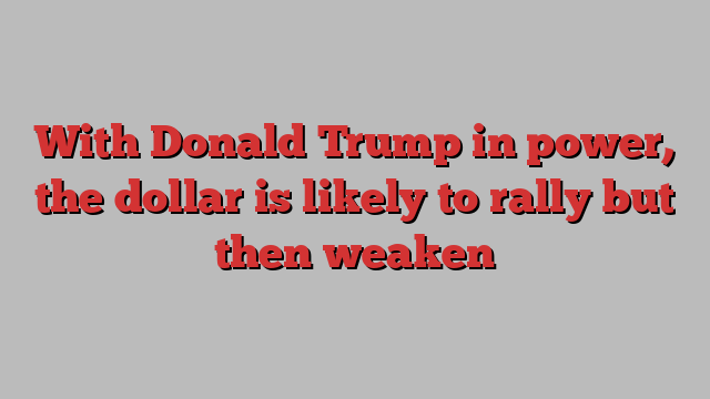 With Donald Trump in power, the dollar is likely to rally but then weaken