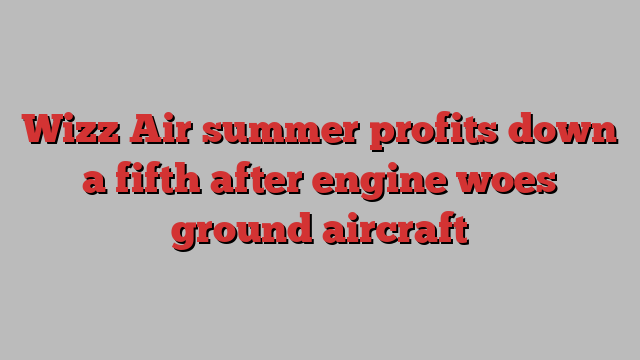 Wizz Air summer profits down a fifth after engine woes ground aircraft